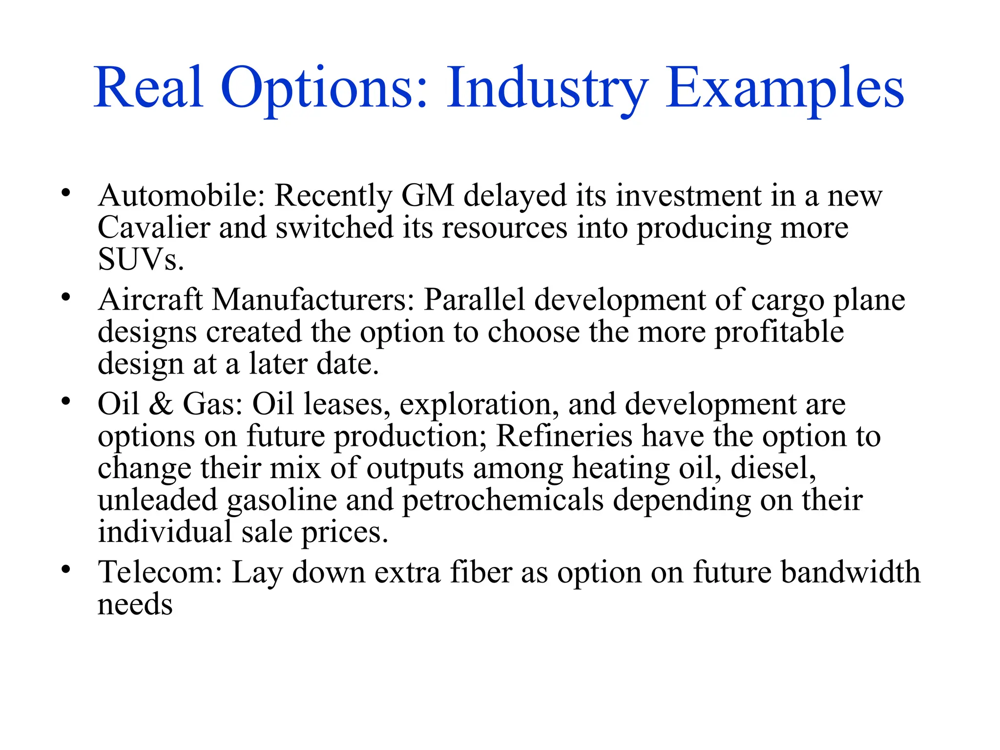 Real Options: Industry Examples
• Automobile: Recently GM delayed its investment in a new
Cavalier and switched its resources into producing more
SUVs.
• Aircraft Manufacturers: Parallel development of cargo plane
designs created the option to choose the more profitable
design at a later date.
• Oil & Gas: Oil leases, exploration, and development are
options on future production; Refineries have the option to
change their mix of outputs among heating oil, diesel,
unleaded gasoline and petrochemicals depending on their
individual sale prices.
• Telecom: Lay down extra fiber as option on future bandwidth
needs
 