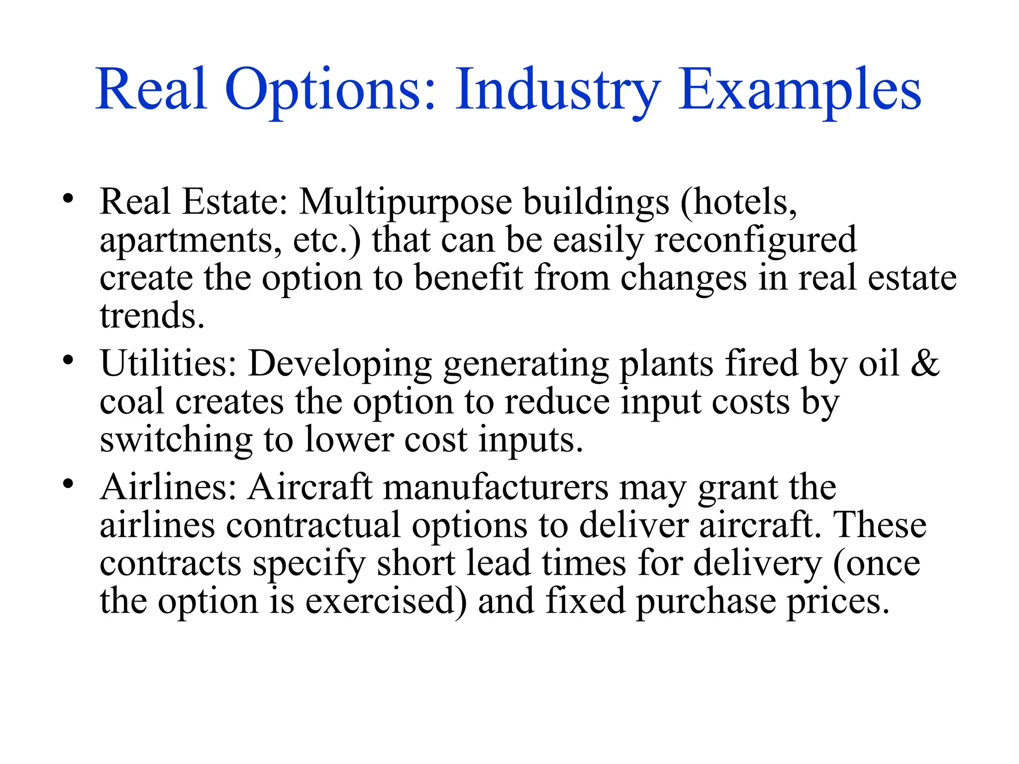 Real Options: Industry Examples
• Real Estate: Multipurpose buildings (hotels,
apartments, etc.) that can be easily reconfigured
create the option to benefit from changes in real estate
trends.
• Utilities: Developing generating plants fired by oil &
coal creates the option to reduce input costs by
switching to lower cost inputs.
• Airlines: Aircraft manufacturers may grant the
airlines contractual options to deliver aircraft. These
contracts specify short lead times for delivery (once
the option is exercised) and fixed purchase prices.
 