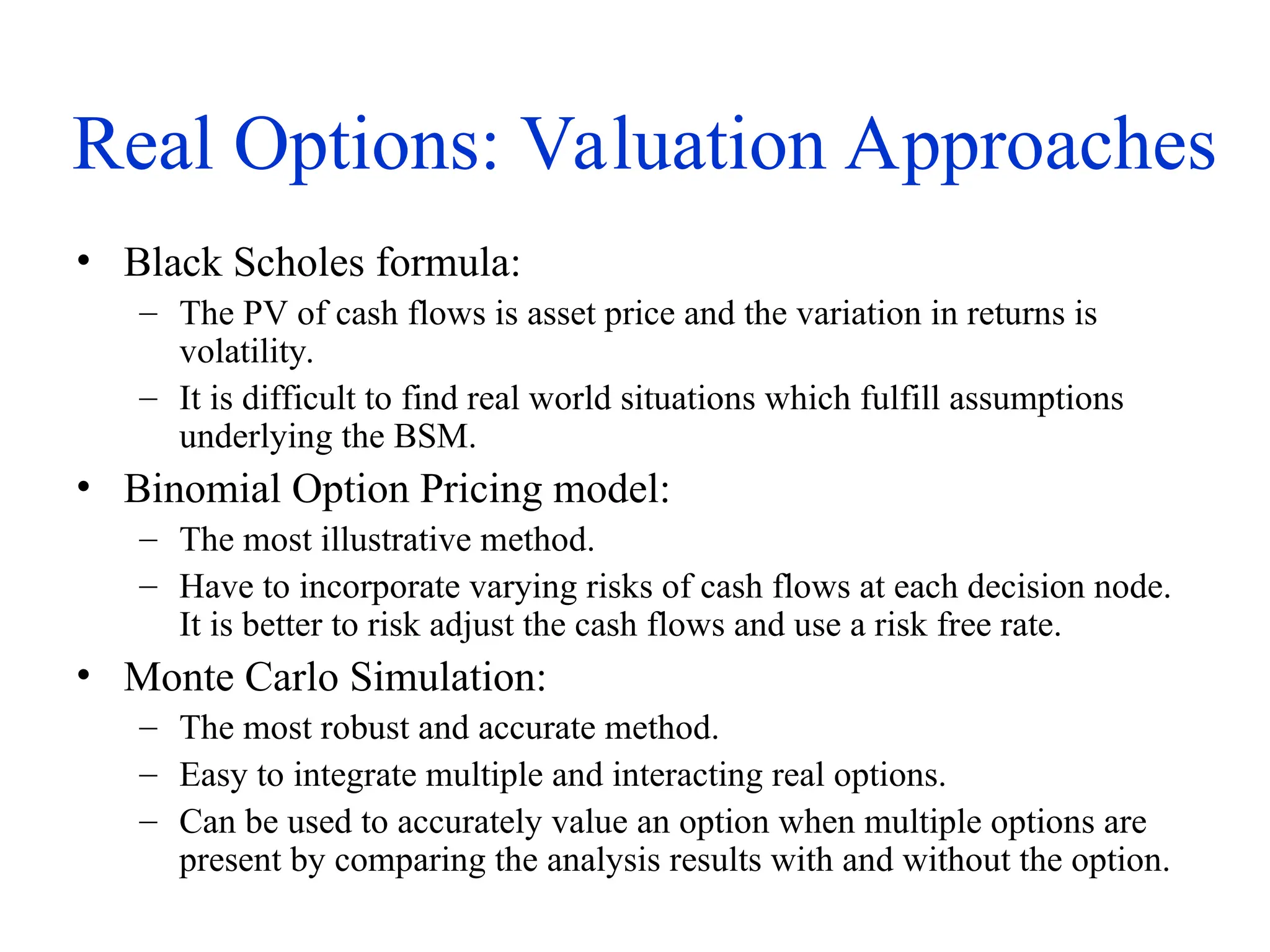 Real Options: Valuation Approaches
• Black Scholes formula:
– The PV of cash flows is asset price and the variation in returns is
volatility.
– It is difficult to find real world situations which fulfill assumptions
underlying the BSM.
• Binomial Option Pricing model:
– The most illustrative method.
– Have to incorporate varying risks of cash flows at each decision node.
It is better to risk adjust the cash flows and use a risk free rate.
• Monte Carlo Simulation:
– The most robust and accurate method.
– Easy to integrate multiple and interacting real options.
– Can be used to accurately value an option when multiple options are
present by comparing the analysis results with and without the option.
 