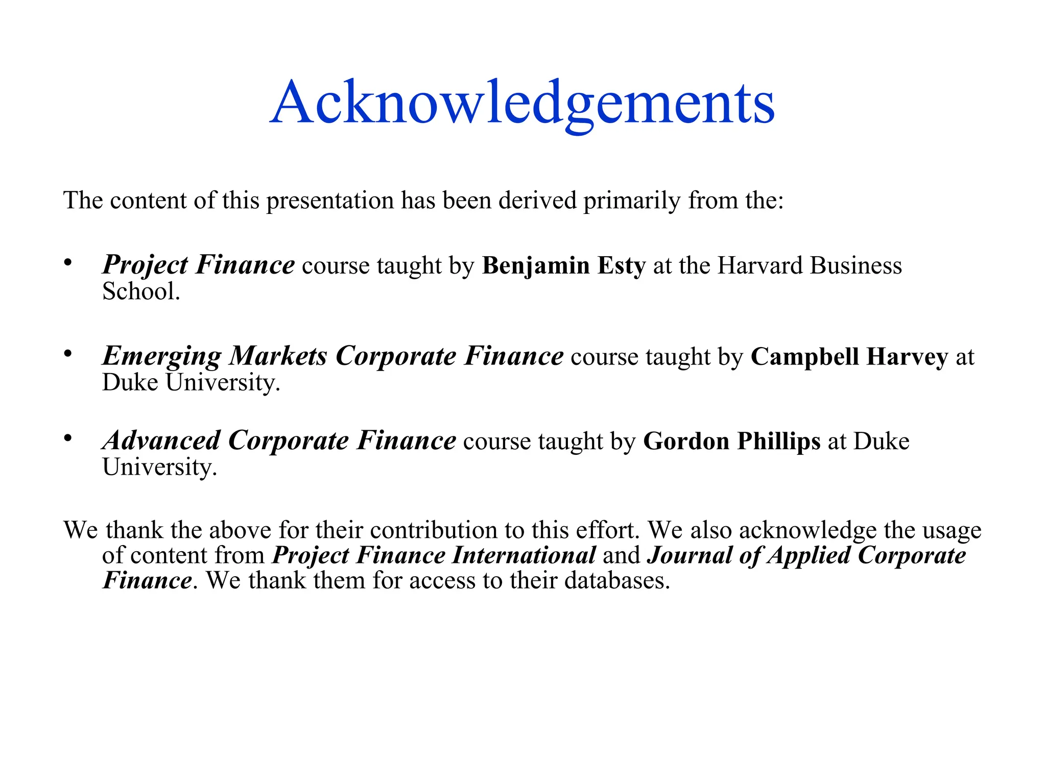 Acknowledgements
The content of this presentation has been derived primarily from the:
• Project Finance course taught by Benjamin Esty at the Harvard Business
School.
• Emerging Markets Corporate Finance course taught by Campbell Harvey at
Duke University.
• Advanced Corporate Finance course taught by Gordon Phillips at Duke
University.
We thank the above for their contribution to this effort. We also acknowledge the usage
of content from Project Finance International and Journal of Applied Corporate
Finance. We thank them for access to their databases.
 