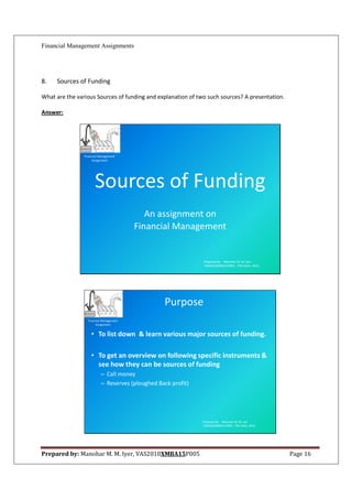 Financial Management Assignments




8.   Sources of Funding

What are the various Sources of funding and explanation of two such sources? A presentation.

Answer:




                Financial Management
                     Assignment




                      Sources of Funding
                                            An assignment on
                                         Financial Management


                                                              Prepared By: Manohar M. M. Iyer
                                                              VAS2010XMBA15P005 , ITM Vashi, 2012.




                                                 Purpose
                  Financial Management
                       Assignment


                    • To list down & learn various major sources of funding.

                    • To get an overview on following specific instruments &
                      see how they can be sources of funding
                          – Call money
                          – Reserves (ploughed Back profit)




                                                              Prepared By: Manohar M. M. Iyer
                                                              VAS2010XMBA15P005 , ITM Vashi, 2012.




Prepared by: Manohar M. M. Iyer, VAS2010XMBA15P005                                                   Page 16
 