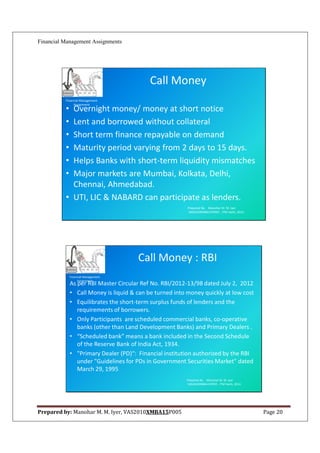 Financial Management Assignments




                                            Call Money
          Financial Management
               Assignment
          • Overnight money/ money at short notice
          • Lent and borrowed without collateral
          • Short term finance repayable on demand
          • Maturity period varying from 2 days to 15 days.
          • Helps Banks with short-term liquidity mismatches
          • Major markets are Mumbai, Kolkata, Delhi,
            Chennai, Ahmedabad.
          • UTI, LIC & NABARD can participate as lenders.
                                                          Prepared By: Manohar M. M. Iyer
                                                          VAS2010XMBA15P005 , ITM Vashi, 2012.




                                       Call Money : RBI
              Financial Management
                   Assignment
              As per RBI Master Circular Ref No. RBI/2012-13/98 dated July 2, 2012
              • Call Money is liquid & can be turned into money quickly at low cost
              • Equilibrates the short-term surplus funds of lenders and the
                 requirements of borrowers.
              • Only Participants are scheduled commercial banks, co-operative
                 banks (other than Land Development Banks) and Primary Dealers .
              • “Scheduled bank” means a bank included in the Second Schedule
                 of the Reserve Bank of India Act, 1934.
              • "Primary Dealer (PD)“: Financial institution authorized by the RBI
                 under "Guidelines for PDs in Government Securities Market" dated
                 March 29, 1995
                                                         Prepared By: Manohar M. M. Iyer
                                                         VAS2010XMBA15P005 , ITM Vashi, 2012.




Prepared by: Manohar M. M. Iyer, VAS2010XMBA15P005                                               Page 20
 