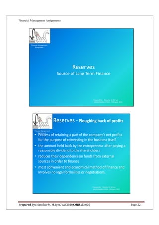 Financial Management Assignments




         Financial Management
              Assignment




                                             Reserves
                                     Source of Long Term Finance




                                                         Prepared By: Manohar M. M. Iyer
                                                         VAS2010XMBA15P005 , ITM Vashi, 2012.




                                    Reserves - Ploughing back of profits
             Financial Management
                  Assignment
             • Process of retaining a part of the company's net profits
               for the purpose of reinvesting in the business itself.
             • the amount held back by the entrepreneur after paying a
               reasonable dividend to the shareholders
             • reduces their dependence on funds from external
               sources in order to finance
             • most convenient and economical method of finance and
               involves no legal formalities or negotiations.


                                                        Prepared By: Manohar M. M. Iyer
                                                        VAS2010XMBA15P005 , ITM Vashi, 2012.




Prepared by: Manohar M. M. Iyer, VAS2010XMBA15P005                                              Page 22
 