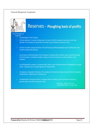 Financial Management Assignments




                            Reserves - Ploughing back of profits
  Financial Management
       Assignment
         •    (A) Advantages to the Company.
         •    (i) Shock absorber. In a period of depression, the part of profits reinvested in business act as shock
              absorber. The company can easily face the shocks of ups and downs of business cycles.

         •    (ii) Aids in smooth running of business. This self financing method (ploughing back of profits) aids in the
              smooth running of the business.

         •    (iii) Increase in credit worthiness of the company. A company which reinvests a part of profits every year
              into the business is considered a stable company. As such it increases the credit worthiness of the
              company.

         •    (iv) Self dependent company. A company which retains a part of profits becomes self dependent to a great
              extent. It depends less on outside agencies for financial help.

         •    (v) Expansion and growth of business. The company with retained earnings can spend funds for expansion
              modernization, replacement of machinery etc.

         •    (vi) Redemption of long term debts. A company which re-employs a part of profits into business is
              generally able to pay back its long term loans.
                                                                                Prepared By: Manohar M. M. Iyer
                                                                                VAS2010XMBA15P005 , ITM Vashi, 2012.




Prepared by: Manohar M. M. Iyer, VAS2010XMBA15P005                                                                 Page 23
 