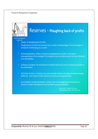 Financial Management Assignments




                          Reserves - Ploughing back of profits
  Financial Management
       Assignment
         •    Dangers of ploughing back of profits.
         •    Ploughing back of profits into business has a number of disadvantages. The main dangers or
              limitations of refinancing are as under:-

         •    (i) Overcapitalization. If there is excessive ploughing back of profits, it may lead to
              overcapitalization of the company. The company may not be able to pay a fail rate of dividend
              to its shareholders.

         •    (ii) Reduces dividend. The reinvestment of profits reduces the amount of dividend payable to
              the shareholders.

         •    (iii) Evasion of taxes. A company may retain earnings with the sole object of evasion of super
              profits tax. Such evasion of taxes reduces the revenue of the government.

         •    (iv) Frustration among shareholders. If there is too much ploughing back of profits into
              business it creates dissatisfaction and frustration among shareholders.
                                                                       Prepared By: Manohar M. M. Iyer
                                                                       VAS2010XMBA15P005 , ITM Vashi, 2012.




Prepared by: Manohar M. M. Iyer, VAS2010XMBA15P005                                                            Page 26
 