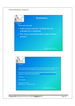 Financial Management Assignments




                                                    Summary
          Financial Management
               Assignment

                 Thus we can see
                 • A gist various sources funding that are
                   available for a corporate
                 • The issues associated with couple of these
                   sources




                                                                    Prepared By: Manohar M. M. Iyer
                                                                    VAS2010XMBA15P005 , ITM Vashi, 2012.




              Financial Management
                   Assignment



                  I thank one and all who have provided me with the opportunity to handle this
                  responsibility and the knowledge & support to prepare this Presentation.

                  Please feel free to forward your valuable feedback, comments, queries and
                  suggestions related to this presentation at mumbai_man1977@Yahoo.com

                  Thank you,

                  Warm regards,

                  Manohar M. M. Iyer
                  XMBA Batch 19 , ITM Vashi, 2012

                                                                   Prepared By: Manohar M. M. Iyer
                                                                   VAS2010XMBA15P005 , ITM Vashi, 2012.




Prepared by: Manohar M. M. Iyer, VAS2010XMBA15P005                                                         Page 28
 
