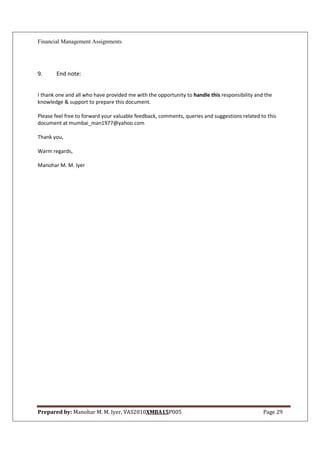 Financial Management Assignments




9.     End note:


I thank one and all who have provided me with the opportunity to handle this responsibility and the
knowledge & support to prepare this document.

Please feel free to forward your valuable feedback, comments, queries and suggestions related to this
document at mumbai_man1977@yahoo.com

Thank you,

Warm regards,

Manohar M. M. Iyer




Prepared by: Manohar M. M. Iyer, VAS2010XMBA15P005                                             Page 29
 
