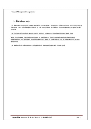 Financial Management Assignments




    1. Disclaimer note:
This document is prepared purely as an educational project assignment to be submitted as a component of
the XMBA curriculum being conducted by ITM (Institute for Technology and Management) at Vashi, Navi-
mumbai.

The information contained within this document is for educational assessment purposes only

None of the Idea & content mentioned in his document or results/inferences that come out after
understanding this document is permissible to be copied or to be used in part or whole without written
permission.

The reader of this document is strongly advised not to indulge in any such activity




Prepared by: Manohar M. M. Iyer, VAS2010XMBA15P005                                              Page 3
 