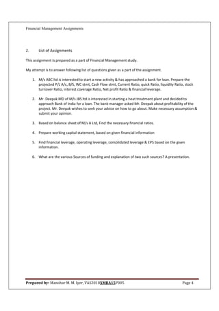 Financial Management Assignments




2.       List of Assignments

This assignment is prepared as a part of Financial Management study.

My attempt is to answer following list of questions given as a part of the assignment.

     1. M/s ABC ltd is interested to start a new activity & has approached a bank for loan. Prepare the
        projected P/L A/c, B/S, WC stmt, Cash Flow stmt, Current Ratio, quick Ratio, liquidity Ratio, stock
        turnover Ratio, interest coverage Ratio, Net profit Ratio & financial leverage.

     2. Mr. Deepak MD of M/s JBS ltd is interested in starting a heat treatment plant and decided to
        approach Bank of India for a loan. The bank manager asked Mr. Deepak about profitability of the
        project. Mr. Deepak wishes to seek your advice on how to go about. Make necessary assumption &
        submit your opinion.

     3. Based on balance sheet of M/s A Ltd, Find the necessary financial ratios.

     4. Prepare working capital statement, based on given financial information

     5. Find financial leverage, operating leverage, consolidated leverage & EPS based on the given
        information.

     6. What are the various Sources of funding and explanation of two such sources? A presentation.




Prepared by: Manohar M. M. Iyer, VAS2010XMBA15P005                                                  Page 4
 