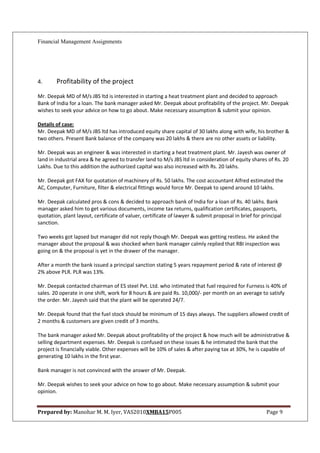 Financial Management Assignments




4.      Profitability of the project
Mr. Deepak MD of M/s JBS ltd is interested in starting a heat treatment plant and decided to approach
Bank of India for a loan. The bank manager asked Mr. Deepak about profitability of the project. Mr. Deepak
wishes to seek your advice on how to go about. Make necessary assumption & submit your opinion.

Details of case:
Mr. Deepak MD of M/s JBS ltd has introduced equity share capital of 30 lakhs along with wife, his brother &
two others. Present Bank balance of the company was 20 lakhs & there are no other assets or liability.

Mr. Deepak was an engineer & was interested in starting a heat treatment plant. Mr. Jayesh was owner of
land in industrial area & he agreed to transfer land to M/s JBS ltd in consideration of equity shares of Rs. 20
Lakhs. Due to this addition the authorized capital was also increased with Rs. 20 lakhs.

Mr. Deepak got FAX for quotation of machinery of Rs. 50 lakhs. The cost accountant Alfred estimated the
AC, Computer, Furniture, filter & electrical fittings would force Mr. Deepak to spend around 10 lakhs.

Mr. Deepak calculated pros & cons & decided to approach bank of India for a loan of Rs. 40 lakhs. Bank
manager asked him to get various documents, income tax returns, qualification certificates, passports,
quotation, plant layout, certificate of valuer, certificate of lawyer & submit proposal in brief for principal
sanction.

Two weeks got lapsed but manager did not reply though Mr. Deepak was getting restless. He asked the
manager about the proposal & was shocked when bank manager calmly replied that RBI inspection was
going on & the proposal is yet in the drawer of the manager.

After a month the bank issued a principal sanction stating 5 years repayment period & rate of interest @
2% above PLR. PLR was 13%.

Mr. Deepak contacted chairman of ES steel Pvt. Ltd. who intimated that fuel required for Furness is 40% of
sales. 20 operate in one shift, work for 8 hours & are paid Rs. 10,000/- per month on an average to satisfy
the order. Mr. Jayesh said that the plant will be operated 24/7.

Mr. Deepak found that the fuel stock should be minimum of 15 days always. The suppliers allowed credit of
2 months & customers are given credit of 3 months.

The bank manager asked Mr. Deepak about profitability of the project & how much will be administrative &
selling department expenses. Mr. Deepak is confused on these issues & he intimated the bank that the
project is financially viable. Other expenses will be 10% of sales & after paying tax at 30%, he is capable of
generating 10 lakhs in the first year.

Bank manager is not convinced with the answer of Mr. Deepak.

Mr. Deepak wishes to seek your advice on how to go about. Make necessary assumption & submit your
opinion.


Prepared by: Manohar M. M. Iyer, VAS2010XMBA15P005                                                     Page 9
 