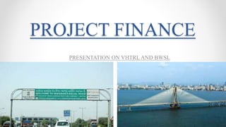 PROJECT FINANCE
PRESENTATION ON VHTRL AND BWSL
 