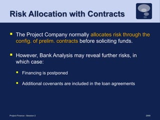 Risk Allocation with ContractsThe Project Company normally allocates risk through the config. of prelim. contracts before soliciting funds. However, Bank Analysis may reveal further risks, in which case:Financing is postponedAdditional covenants are included in the loan agreements2009Project Finance - Session 212
