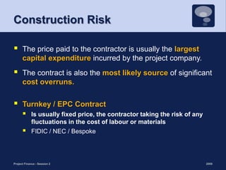Construction Risk The price paid to the contractor is usually the largest capital expenditure incurred by the project company. The contract is also the most likely source of significant cost overruns. Turnkey / EPC ContractIs usually fixed price, the contractor taking the risk of any fluctuations in the cost of labour or materialsFIDIC / NEC / Bespoke 2009Project Finance - Session 213