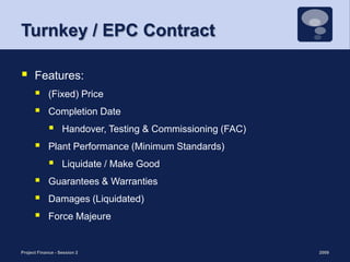 Turnkey / EPC ContractFeatures:(Fixed) PriceCompletion Date Handover, Testing & Commissioning (FAC) Plant Performance (Minimum Standards)Liquidate / Make Good Guarantees & WarrantiesDamages (Liquidated) Force Majeure 2009Project Finance - Session 214
