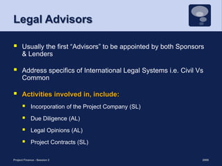 Legal AdvisorsUsually the first “Advisors” to be appointed by both Sponsors & LendersAddress specifics of International Legal Systems i.e. Civil Vs CommonActivities involved in, include:Incorporation of the Project Company (SL)Due Diligence (AL)Legal Opinions (AL)Project Contracts (SL)2009Project Finance - Session 220