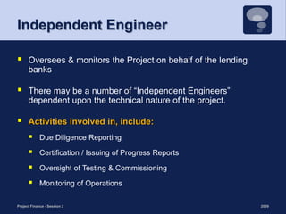 Independent EngineerOversees & monitors the Project on behalf of the lending banksThere may be a number of “Independent Engineers” dependent upon the technical nature of the project. Activities involved in, include:Due Diligence ReportingCertification / Issuing of Progress Reports Oversight of Testing & CommissioningMonitoring of Operations2009Project Finance - Session 221
