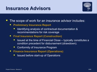 Insurance AdvisorsThe scope of work for an insurance advisor includes:Preliminary Insurance Report Identifying analysis of contractual documentation & recommendations for risk coverageFinal Insurance Report (Construction)Issued at the time of Financial Close – typically constitutes a condition precedent for disbursement (drawdown). Conformity of Insurance Program Finance Insurance Report (Operations) Issued before start-up of Operations 2009Project Finance - Session 223