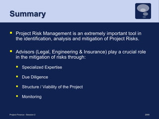 SummaryProject Risk Management is an extremely important tool in the identification, analysis and mitigation of Project Risks. Advisors (Legal, Engineering & Insurance) play a crucial role in the mitigation of risks through: Specialized Expertise Due DiligenceStructure / Viability of the Project Monitoring 2009Project Finance - Session 225