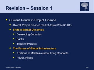 Revision – Session 1Current Trends in Project FinanceOverall Project Finance market down 61% (3rd Qtr)Shift in Market DynamicsDeveloping CountriesBanks Types of ProjectsThe Future of Global Infrastructure$ Billions to Maintain current living standardsPower, Roads2009Project Finance - Session 24