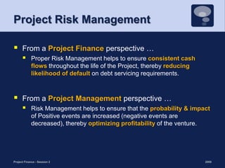 Project Risk ManagementFrom a Project Finance perspective … Proper Risk Management helps to ensure consistent cash flows throughout the life of the Project, thereby reducing likelihood of default on debt servicing requirements. From a Project Management perspective … Risk Management helps to ensure that the probability & impact of Positive events are increased (negative events are decreased), thereby optimizing profitability of the venture.2009Project Finance - Session 26