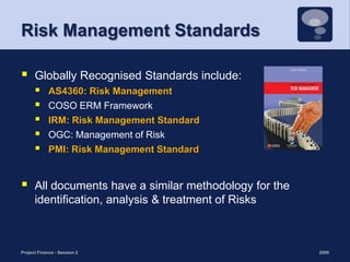 Risk Management StandardsGlobally Recognised Standards include:AS4360: Risk ManagementCOSO ERM Framework IRM: Risk Management StandardOGC: Management of Risk PMI: Risk Management StandardAll documents have a similar methodology for the identification, analysis & treatment of Risks2009Project Finance - Session 27