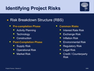 Identifying Project RisksPre-completion PhaseActivity PlanningTechnology ConstructionPost-Completion PhaseSupply RiskOperational Risk Market Risk 2009Project Finance - Session 29Risk Breakdown Structure (RBS)Common RisksInterest Rate Risk Exchange Risk Inflation RiskEnvironmental RiskRegulatory Risk Legal RiskCredit / Counterparty Risk