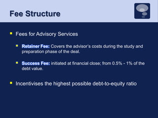 Fee StructureFees for Advisory ServicesRetainer Fee: Covers the advisor’s costs during the study and preparation phase of the deal. Success Fee: initiated at financial close; from 0.5% - 1% of the debt value. Incentivises the highest possible debt-to-equity ratio