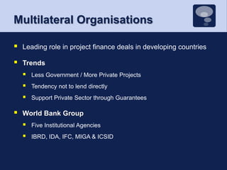 Multilateral OrganisationsLeading role in project finance deals in developing countriesTrends Less Government / More Private Projects Tendency not to lend directlySupport Private Sector through GuaranteesWorld Bank Group Five Institutional AgenciesIBRD, IDA, IFC, MIGA & ICSID