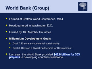 World Bank (Group)Formed at Bretton Wood Conference, 1944Headquartered in Washington D.C.Owned by 186 Member CountriesMillennium Development GoalsGoal 7. Ensure environmental sustainabilityGoal 8. Develop a Global Partnership for DevelopmentLast year, the World Bank provided $46.9 billion for 303 projects in developing countries worldwide
