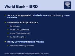World Bank - IBRDAims to reduce poverty in middle-income and creditworthy poorer countriesInvolvement in Project FinanceDirect LoansPartial Risk GuaranteesPartial Credit GuaranteesEnclave GuaranteesMostly Government Related ProjectsNo private financing available* Enclave = Revenues flow between entities outside the host country