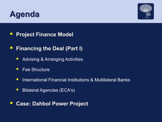 AgendaProject Finance ModelFinancing the Deal (Part I)Advising & Arranging ActivitiesFee StructureInternational Financial Institutions & Multilateral BanksBilateral Agencies (ECA's)Case: Dahbol Power Project