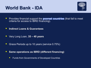 World Bank - IDAProvides financial support the poorest countries (that fail to meet criteria for access to IBRD financing).Indirect Loans & GuaranteesVery Long Loan, 35 – 40 yearsGrace Periods up to 10 years (service 0.75%)Same operations as IBRD (different financing)Funds from Governments of Developed Countries