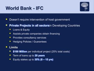World Bank - IFCDoesn’t require intervention of host governmentPrivate Projects in all sectorsin Developing CountriesLoans & EquityAssists private companies obtain financingProvides consultancy servicesHedging Policies / Guarantees	Limits$100 Million per individual project (25% total costs)Term of loans up to 20 yearsEquity stakes up to 35% (8 – 15 yrs)