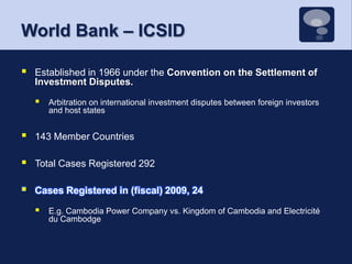 World Bank – ICSIDEstablished in 1966 under the Convention on the Settlement of Investment Disputes.Arbitration on international investment disputes between foreign investors and host states143 Member CountriesTotal Cases Registered 292Cases Registered in (fiscal) 2009, 24E.g. Cambodia Power Company vs. Kingdom of Cambodia and Electricité du Cambodge