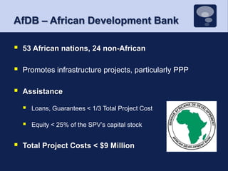 AfDB – African Development Bank53 African nations, 24 non-AfricanPromotes infrastructure projects, particularly PPPAssistanceLoans, Guarantees < 1/3 Total Project CostEquity < 25% of the SPV’s capital stockTotal Project Costs < $9 Million 