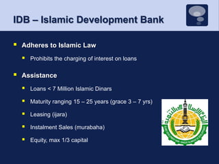 IDB – Islamic Development BankAdheres to Islamic LawProhibits the charging of interest on loansAssistanceLoans < 7 Million Islamic DinarsMaturity ranging 15 – 25 years (grace 3 – 7 yrs)Leasing (ijara)Instalment Sales (murabaha)Equity, max 1/3 capital