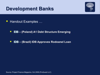 Development BanksHandout Examples …EIB – (Poland) A1 Debt Structure EmergingIDB – (Brazil) IDB Approves Rodoanel LoanSource: Project Finance Magazine, Oct 2009 (ProQuest LLC)