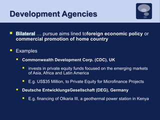 Development AgenciesBilateral … pursue aims lined toforeign economic policy or commercial promotion of home countryExamplesCommonwealth Development Corp. (CDC), UKinvests in private equity funds focused on the emerging markets of Asia, Africa and Latin AmericaE.g. US$35 Million, to Private Equity for Microfinance ProjectsDeutsche EntwicklungsGesellschaft (DEG), GermanyE.g. financing of Olkaria III, a geothermal power station in Kenya