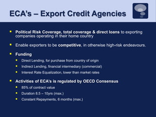 ECA’s – Export Credit AgenciesPolitical Risk Coverage, total coverage & direct loans to exporting companies operating in their home countryEnable exporters to be competitive, in otherwise high-risk endeavours. Funding Direct Lending, for purchase from country of originIndirect Lending, financial intermediary (commercial)Interest Rate Equalization, lower than market ratesActivities of ECA’s is regulated by OECD Consensus85% of contract value Duration 8.5 – 10yrs (max.)Constant Repayments, 6 months (max.)