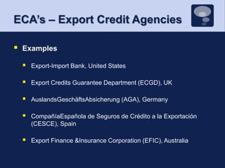 ECA’s – Export Credit AgenciesExamplesExport-Import Bank, United StatesExport Credits Guarantee Department (ECGD), UKAuslandsGeschäftsAbsicherung (AGA), GermanyCompañíaEspañola de Seguros de Crédito a la Exportación (CESCE), Spain Export Finance &Insurance Corporation (EFIC), Australia