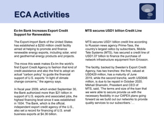 ECA Activities MTS secures USD1 billion Credit LineEx-Im Bank Increases Export Credit Support for RenewablesMTS secures USD1 billion credit line according to Russian news agency Prime-Tass, the country’s largest cellco by subscribers, Mobile Tele Systems (MTS), has secured a credit line of USD1.07 billion to finance the purchase of network infrastructure equipment from Ericsson.The facility, backed by Sweden’s Export Credit Agency, has two tranches: the first, valued at USD429 million, has a maturity of June 2019, while the second tranche, worth USD646 million, is due to be repaid in October 2020. Mikhail Shamolin, President and CEO of MTS, said, ‘The terms and size of the loan that we were able to secure provide us with the necessary flexibility in our CAPEX plans going forward as we build out our networks to provide quality services to our subscribers.’… The Export-Import Bank of the United States has established a $250 million credit facility aimed at helping to promote and finance renewable energy exports, including solar, wind and geothermal energy products and projects.The move this week makes Ex-Im the world’s first Export Credit Agency to fashion that kind of credit assistance and also the first to adopt an actual “carbon policy” to guide the financial support of U.S. exports “in light of climate change concerns,” the agency says.In fiscal year 2009, which ended September 30, the Bank authorized more than $21 billion in support of U.S. exports and associated jobs, the highest financing level since it was established in 1934. The Bank, which is the official, independent export credit agency of the U.S., also set a record for financing of U.S. small business exports at $4.36 billion.