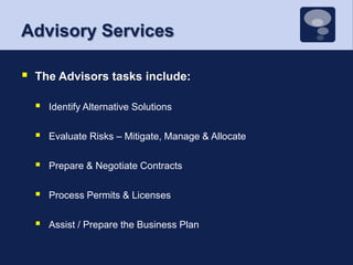 Advisory ServicesThe Advisors tasks include:Identify Alternative Solutions Evaluate Risks – Mitigate, Manage & AllocatePrepare & Negotiate ContractsProcess Permits & LicensesAssist / Prepare the Business Plan 