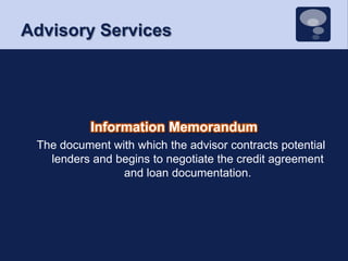 Advisory ServicesInformation Memorandum The document with which the advisor contracts potential lenders and begins to negotiate the credit agreement and loan documentation. 