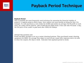 Payback Period Technique
Payback Period
This is probably the most frequently used technique for assessing the financial viability of
projects. It regards projects which repay their capital cost most quickly as being the best. For
example, if a cafe purchases a new cooker for £1000 and makes an average of £.50 profit on each
meal, the cooker will be paid for after £1000/£0.50=2000 meals. If the cafe sells 40 meals a day,
the full price of the cooker is paid back after 2000/40=50days.

Attempt this question now:
Frank and Mary decided to set up a carpet cleaning business. They purchased carpet cleaning
equipment for £800. On average they expect to earn £5 per carpet after expenses and to be able
to clean two carpets, five days a week. Calculate their payback period in weeks

copyright© to Business Services Support Limited 2011

 