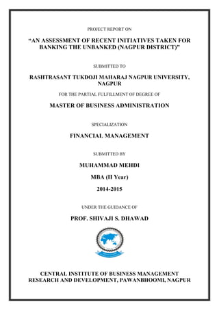 PROJECT REPORT ON
“AN ASSESSMENT OF RECENT INITIATIVES TAKEN FOR
BANKING THE UNBANKED (NAGPUR DISTRICT)”
SUBMITTED TO
RASHTRASANT TUKDOJI MAHARAJ NAGPUR UNIVERSITY,
NAGPUR
FOR THE PARTIAL FULFILLMENT OF DEGREE OF
MASTER OF BUSINESS ADMINISTRATION
SPECIALIZATION
FINANCIAL MANAGEMENT
SUBMITTED BY
MUHAMMAD MEHDI
MBA (II Year)
2014-2015
UNDER THE GUIDANCE OF
PROF. SHIVAJI S. DHAWAD
CENTRAL INSTITUTE OF BUSINESS MANAGEMENT
RESEARCH AND DEVELOPMENT, PAWANBHOOMI, NAGPUR
 