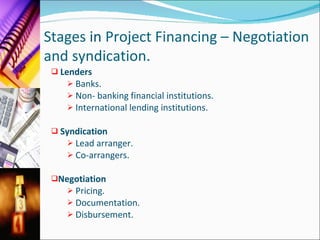 Stages  in  Project Financing – Negotiation and syndication. Lenders Banks. Non- banking financial institutions. International lending institutions. Syndication Lead arranger. Co-arrangers. Negotiation Pricing. Documentation. Disbursement. 
