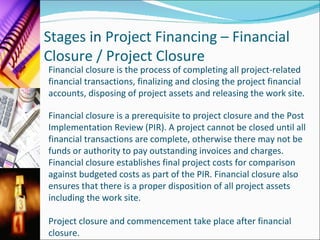 Stages  in  Project Financing – Financial Closure / Project Closure   Financial closure is the process of completing all project-related financial transactions, finalizing and closing the project financial accounts, disposing of project assets and releasing the work site. Financial closure is a prerequisite to project closure and the Post Implementation Review (PIR). A project cannot be closed until all financial transactions are complete, otherwise there may not be funds or authority to pay outstanding invoices and charges. Financial closure establishes final project costs for comparison against budgeted costs as part of the PIR. Financial closure also ensures that there is a proper disposition of all project assets including the work site.  Project closure and commencement take place after financial closure.  