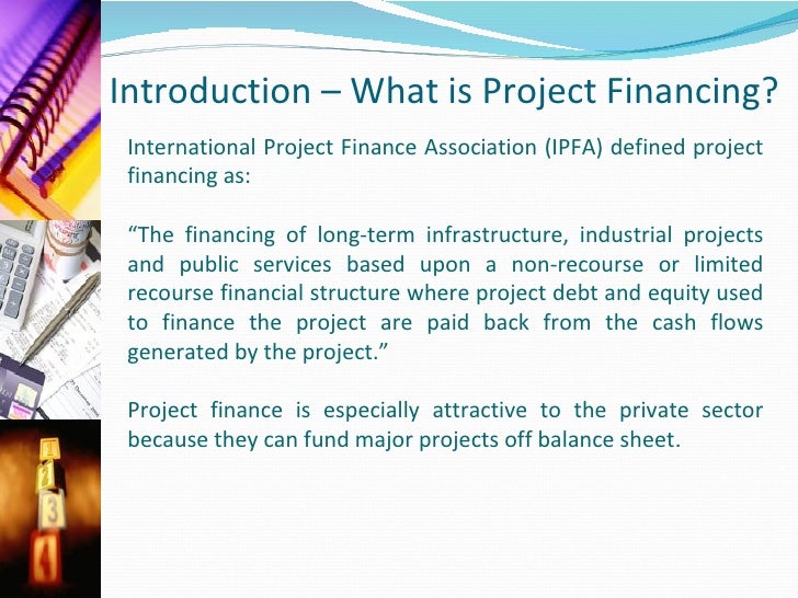 international project finance In project finance, lenders and investors rely either exclusively (“non-recourse” financing) or mainly (“limited recourse” financing) on the cash flow generated by the project to repay their loans and earn a return on their investments. international project finance In project finance, lenders and investors rely either exclusively (“non-recourse” financing) or mainly (“limited recourse” financing) on the cash flow generated by the project to repay their loans and earn a return on their investments.