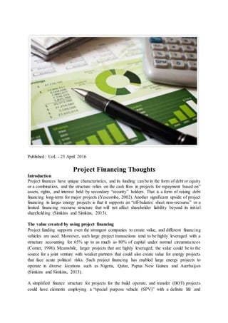 Published: UoL - 23 April 2016
Project Financing Thoughts
Introduction
Project finances have unique characteristics, and its funding can be in the form of debt or equity
or a combination, and the structure relies on the cash flow in projects for repayment based on”
assets, rights, and interest held by secondary “security” holders. That is a form of raising debt
financing long-term for major projects (Yescombe, 2002). Another significant upside of project
financing in larger energy projects is that it supports an “off-balance sheet non-recourse” or a
limited financing recourse structure that will not affect shareholder liability beyond its initial
shareholding (Simkins and Simkins, 2013).
The value created by using project financing
Project funding supports even the strongest companies to create value, and different financing
vehicles are used. Moreover, such large project transactions tend to be highly leveraged with a
structure accounting for 65% up to as much as 80% of capital under normal circumstances
(Comer, 1996). Meanwhile, larger projects that are highly leveraged; the value could be to the
source for a joint venture with weaker partners that could also create value for energy projects
that face acute political risks. Such project financing has enabled large energy projects to
operate in diverse locations such as Nigeria, Qatar, Papua New Guinea and Azerbaijan
(Simkins and Simkins, 2013).
A simplified finance structure for projects for the build operate, and transfer (BOT) projects
could have elements employing a “special purpose vehicle (SPV)” with a definite life and
 