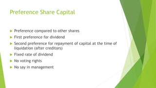 Preference Share Capital
 Preference compared to other shares
 First preference for dividend
 Second preference for repayment of capital at the time of
liquidation (after creditors)
 Fixed rate of dividend
 No voting rights
 No say in management
 